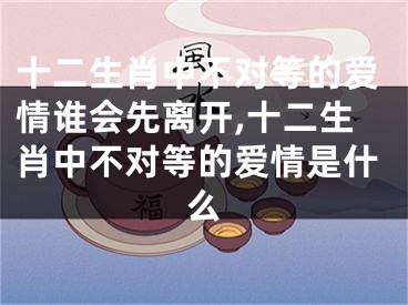 十二生肖中不对等的爱情谁会先离开,十二生肖中不对等的爱情是什么