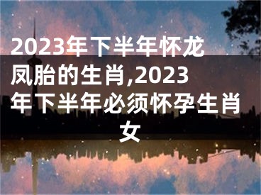 2023年下半年怀龙凤胎的生肖,2023年下半年必须怀孕生肖女