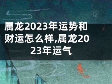 属龙2023年运势和财运怎么样,属龙2023年运气