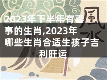 2023年下半年有喜事的生肖,2023年哪些生肖合适生孩子吉利旺运