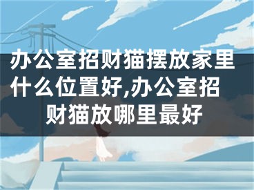 办公室招财猫摆放家里什么位置好,办公室招财猫放哪里最好