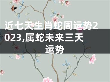 近七天生肖蛇周运势2023,属蛇未来三天运势