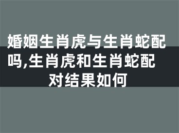 婚姻生肖虎与生肖蛇配吗,生肖虎和生肖蛇配对结果如何