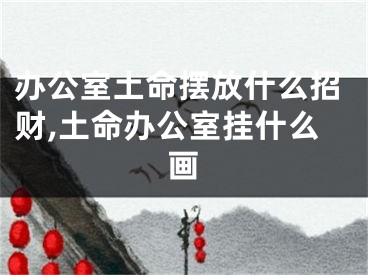 办公室土命摆放什么招财,土命办公室挂什么画