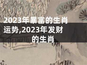 2023年暴富的生肖运势,2023年发财的生肖