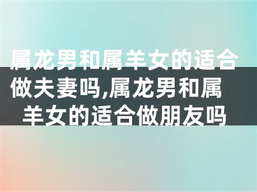 属龙男和属羊女的适合做夫妻吗,属龙男和属羊女的适合做朋友吗