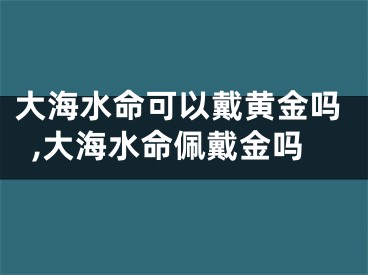 大海水命可以戴黄金吗,大海水命佩戴金吗