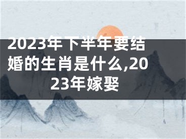 2023年下半年要结婚的生肖是什么,2023年嫁娶