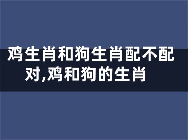 鸡生肖和狗生肖配不配对,鸡和狗的生肖