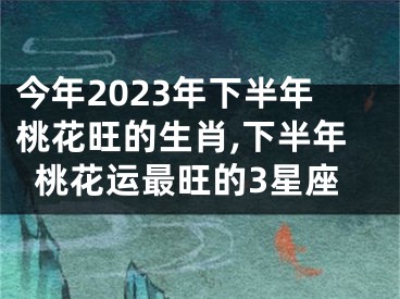 今年2023年下半年桃花旺的生肖,下半年桃花运最旺的3星座