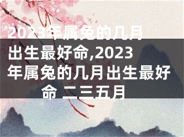 2023年属兔的几月出生最好命,2023年属兔的几月出生最好命 二三五月