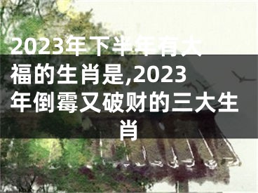 2023年下半年有大福的生肖是,2023年倒霉又破财的三大生肖