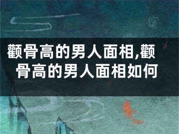 颧骨高的男人面相,颧骨高的男人面相如何