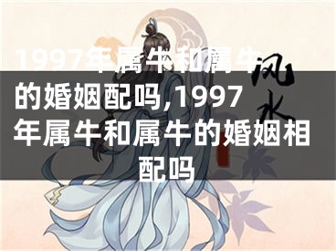 1997年属牛和属牛的婚姻配吗,1997年属牛和属牛的婚姻相配吗