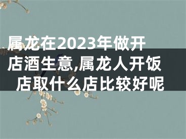 属龙在2023年做开店酒生意,属龙人开饭店取什么店比较好呢