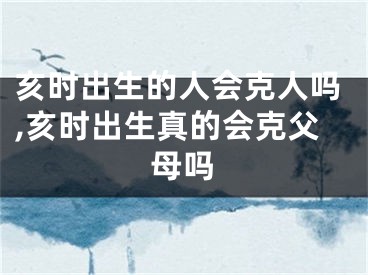 亥时出生的人会克人吗,亥时出生真的会克父母吗