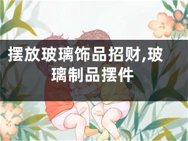 摆放玻璃饰品招财,玻璃制品摆件