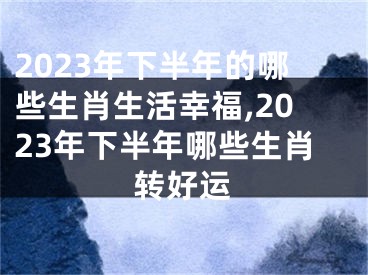 2023年下半年的哪些生肖生活幸福,2023年下半年哪些生肖转好运