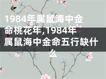 1984年属鼠海中金命桃花年,1984年属鼠海中金命五行缺什么