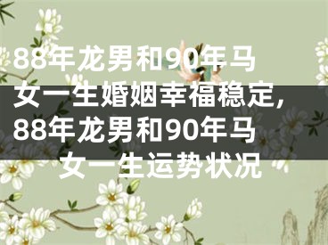 88年龙男和90年马女一生婚姻幸福稳定,88年龙男和90年马女一生运势状况