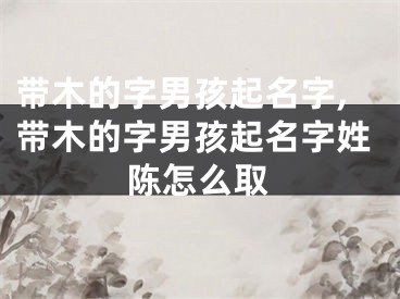 带木的字男孩起名字,带木的字男孩起名字姓陈怎么取