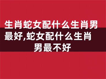 生肖蛇女配什么生肖男最好,蛇女配什么生肖男最不好