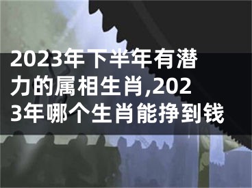 2023年下半年有潜力的属相生肖,2023年哪个生肖能挣到钱