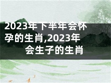 2023年下半年会怀孕的生肖,2023年会生子的生肖