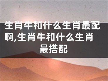 生肖牛和什么生肖最配啊,生肖牛和什么生肖最搭配