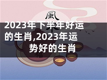 2023年下半年好运的生肖,2023年运势好的生肖