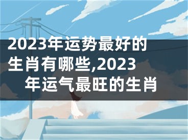 2023年运势最好的生肖有哪些,2023年运气最旺的生肖