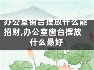 办公室窗台摆放什么能招财,办公室窗台摆放什么最好