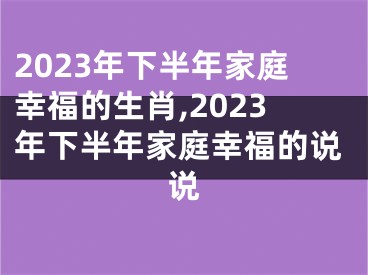 2023年下半年家庭幸福的生肖,2023年下半年家庭幸福的说说