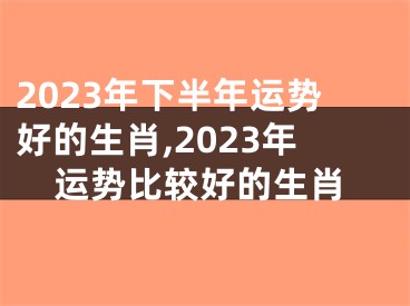 2023年下半年运势好的生肖,2023年运势比较好的生肖