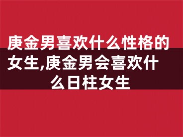 庚金男喜欢什么性格的女生,庚金男会喜欢什么日柱女生