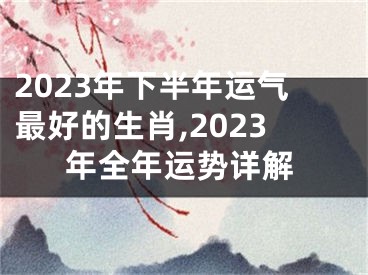 2023年下半年运气最好的生肖,2023年全年运势详解