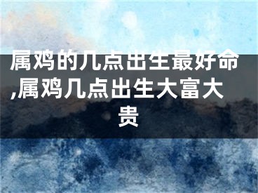 属鸡的几点出生最好命,属鸡几点出生大富大贵