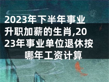 2023年下半年事业升职加薪的生肖,2023年事业单位退休按哪年工资计算