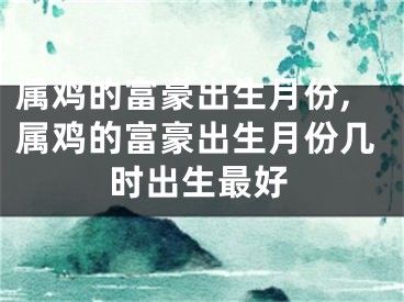 属鸡的富豪出生月份,属鸡的富豪出生月份几时出生最好