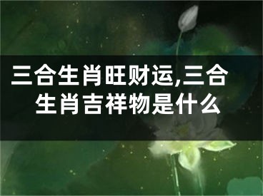 三合生肖旺财运,三合生肖吉祥物是什么