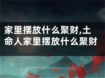 家里摆放什么聚财,土命人家里摆放什么聚财