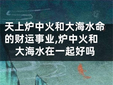 天上炉中火和大海水命的财运事业,炉中火和大海水在一起好吗