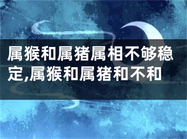 属猴和属猪属相不够稳定,属猴和属猪和不和