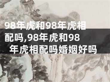 98年虎和98年虎相配吗,98年虎和98年虎相配吗婚姻好吗