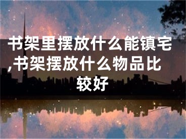 书架里摆放什么能镇宅,书架摆放什么物品比较好