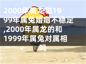 2000年属龙和1999年属兔婚姻不稳定,2000年属龙的和1999年属兔对属相吗