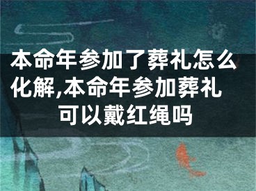 本命年参加了葬礼怎么化解,本命年参加葬礼可以戴红绳吗