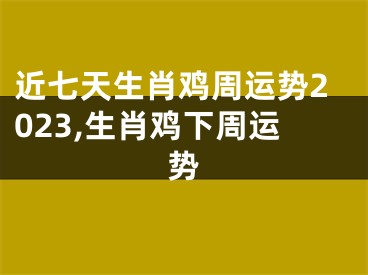 近七天生肖鸡周运势2023,生肖鸡下周运势