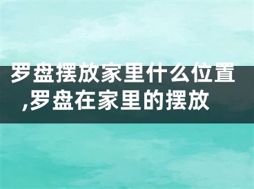 罗盘摆放家里什么位置,罗盘在家里的摆放