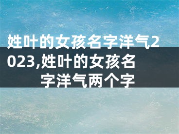 姓叶的女孩名字洋气2023,姓叶的女孩名字洋气两个字